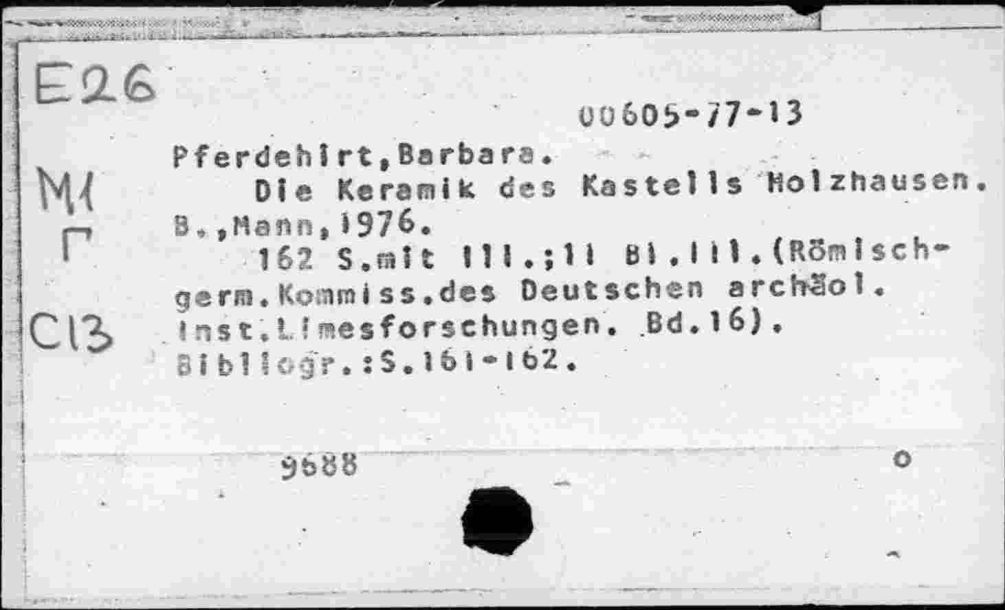 ﻿£2.6
bU
Uü60t>-77-13
Pferdehirt,Ba гba га.
Die Keramik des Kastells Holzhausen B,»Mann,>976.
162 S.mit lll.jll Bi . І ІI.(RBmlsch-germ. Kosnmi ss .des Deutschen archSol« I ns t. I. ! mesforschungen. Bd. 16).
Bibllogr.:S.lb 1-162.
9688
о